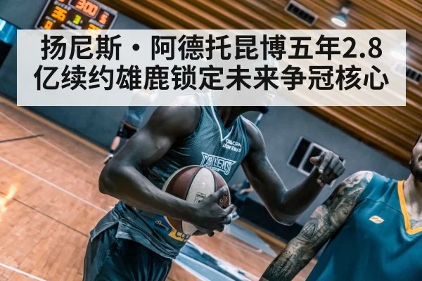 扬尼斯·阿德托昆博五年2.8亿续约雄鹿锁定未来争冠核心